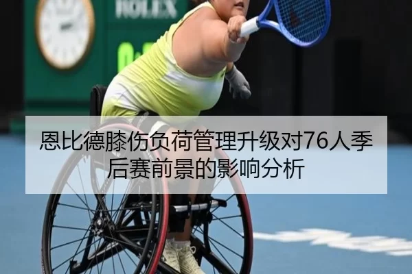 恩比德膝伤负荷管理升级对76人季后赛前景的影响分析
